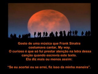 Gosto de uma música que Frank Sinatra  costumava cantar, My way. O curioso é que só fui prestar atenção na letra dessa canção quando escrevia este texto.  Ela diz mais ou menos assim:  “ Se eu acertei ou se errei, fiz isso da minha maneira”.   