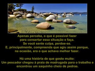 Apenas perceba, o que é possível fazer  para consertar essa situação e faça.  Se você sente culpa, perdoe-se.  E, principalmente, compreenda que agiu assim porque,  na ocasião, era o que achava melhor fazer.  Há uma história de que gosto muito:  Um pescador chegou à praia de madrugada para o trabalho e encontrou um saquinho cheio de pedras. 