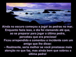 Ainda no escuro começou a jogar as pedras no mar.  Enquanto fazia isso, o dia foi clareando até que,  ao se preparar para jogar a última pedra,  percebeu que era preciosa! Ficou arrependido e comentou o incidente com um amigo que lhe disse:  –  Realmente, seria melhor se você prestasse mais atenção no que faz, mas ainda bem que sobrou a última pedra!   
