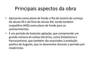 Principais aspectos da obra
• Apresenta como plano de fundo o Rio de Janeiro do começo
do século XX e do final do século XIX, tendo também
Leopaldina (MG) como plano de fundo para os
acontecimentos.
• É um período de bastante agitação, que compreende um
grande número de estilos literários, como Simbolismo e
Parnasianismo, que também são associados à produção
poética de Augusto, que se desenvolve durante o período pré-
modernista.
 