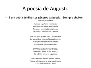 A poesia de Augusto
• É um poeta de diversos gêneros da poesia. Exemplo abaixo:
Versos a um Coveiro
Numerar sepulturas e carneiros,
Reduzir carnes podres a algarismos,
Tal é, sem complicados silogismos,
A aritmética hedionda dos coveiros!
Um, dois, três, quatro, cinco... Esoterismos
Da Morte! E eu vejo, em fúlgidos letreiros,
Na progressão dos números inteiros
A gênese de todos os abismos!
Oh! Pitágoras da última aritmética,
Continua a contar na paz ascética
Dos tábidos carneiros sepulcrais:
Tíbias, cérebros, crânios, rádios e úmeros,
Porque, infinita como os próprios números,
A tua conta não acaba mais!
 