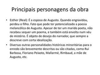 Principais personagens da obra
• Esther (Real): É a esposa de Augusto. Quando engravidou,
perdeu o filho. Fato que pode ter potencializado a poesia
melancólica de Augusto. Apesar de ter um marido poeta, não
recebeu sequer um poema, e também está envolta num véu
de mistério. É objeto de desejo do narrador, que sempre a
descreve com certa idealização.
• Diversas outras personalidades históricas minoritárias para o
enredo são brevemente descritas ou são citadas, como Rui
Barbosa, Floriano Peixoto, Mallarmé, Rimbaud, a mãe de
Augusto, etc.
 
