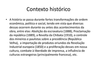 Contexto histórico
• A história se passa durante fortes transformações de ordem
econômica, política e social, tendo em vista que diversas
dessas ocorrem durante ou antes dos acontecimentos da
obra, entre elas: Abolição da escravatura (1888), Proclamação
da república (1889), a Revolta da Chibata (1910), o controle
dos mineiros e paulistas sobre a presidência (República
Velha), a importação de produtos oriundos da Revolução
Industrial europeia (1850) e a proliferação desses em nossa
cultura, combate à liberdade de imprensa, a influência de
culturas estrangeiras (principalmente francesa), etc.
 