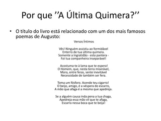 Por que ’’A Última Quimera?’’
• O título do livro está relacionado com um dos mais famosos
poemas de Augusto:
Versos Íntimos
Vês! Ninguém assistiu ao formidável
Enterro de tua última quimera.
Somente a Ingratidão - esta pantera -
Foi tua companheira inseparável!
Acostuma-te à lama que te espera!
O Homem, que, nesta terra miserável,
Mora, entre feras, sente inevitável
Necessidade de também ser fera.
Toma um fósforo. Acende teu cigarro!
O beijo, amigo, é a véspera do escarro,
A mão que afaga é a mesma que apedreja.
Se a alguém causa inda pena a tua chaga,
Apedreja essa mão vil que te afaga,
Escarra nessa boca que te beija!
 