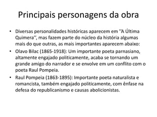 Principais personagens da obra
• Diversas personalidades históricas aparecem em ’’A Última
Quimera’’, mas fazem parte do núcleo da história algumas
mais do que outras, as mais importantes aparecem abaixo:
• Olavo Bilac (1865-1918): Um importante poeta parnasiano,
altamente engajado politicamente, acaba se tornando um
grande amigo do narrador e se envolve em um conflito com o
poeta Raul Pompeia.
• Raul Pompeia (1863-1895): Importante poeta naturalista e
romancista, também engajado politicamente, com ênfase na
defesa do republicanismo e causas abolicionistas.
 