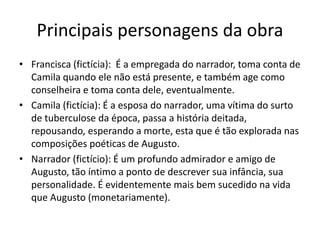 Principais personagens da obra
• Francisca (fictícia): É a empregada do narrador, toma conta de
Camila quando ele não está presente, e também age como
conselheira e toma conta dele, eventualmente.
• Camila (fictícia): É a esposa do narrador, uma vítima do surto
de tuberculose da época, passa a história deitada,
repousando, esperando a morte, esta que é tão explorada nas
composições poéticas de Augusto.
• Narrador (fictício): É um profundo admirador e amigo de
Augusto, tão íntimo a ponto de descrever sua infância, sua
personalidade. É evidentemente mais bem sucedido na vida
que Augusto (monetariamente).
 