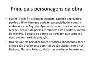 Principais personagens da obra
• Esther (Real): É a esposa de Augusto. Quando engravidou,
perdeu o filho. Fato que pode ter potencializado a poesia
melancólica de Augusto. Apesar de ter um marido poeta, não
recebeu sequer um poema, e também está envolta num véu
de mistério. É objeto de desejo do narrador, que sempre a
descreve com certa idealização.
• Diversas outras personalidades históricas minoritárias para o
enredo são brevemente descritas ou são citadas, como Rui
Barbosa, Floriano Peixoto, Mallarmé, a mãe de Augusto, etc.
 