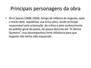 Principais personagens da obra
• Órris Soares (1884-1964): Amigo de infância de Augusto, após
a morte dele, republicou sua única obra, sendo principal
responsável pela aclamação da crítica e pelo conhecimento
do público geral do poeta, foi pouco descrito em ’’A Última
Quimera’’, mas desempenhou forte influência para que
Augusto não tenha sido esquecido.
 