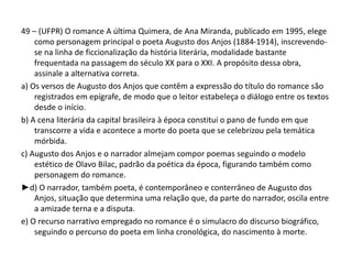 49 – (UFPR) O romance A última Quimera, de Ana Miranda, publicado em 1995, elege
como personagem principal o poeta Augusto dos Anjos (1884-1914), inscrevendo-
se na linha de ficcionalização da história literária, modalidade bastante
frequentada na passagem do século XX para o XXI. A propósito dessa obra,
assinale a alternativa correta.
a) Os versos de Augusto dos Anjos que contêm a expressão do título do romance são
registrados em epígrafe, de modo que o leitor estabeleça o diálogo entre os textos
desde o início.
b) A cena literária da capital brasileira à época constitui o pano de fundo em que
transcorre a vida e acontece a morte do poeta que se celebrizou pela temática
mórbida.
c) Augusto dos Anjos e o narrador almejam compor poemas seguindo o modelo
estético de Olavo Bilac, padrão da poética da época, figurando também como
personagem do romance.
►d) O narrador, também poeta, é contemporâneo e conterrâneo de Augusto dos
Anjos, situação que determina uma relação que, da parte do narrador, oscila entre
a amizade terna e a disputa.
e) O recurso narrativo empregado no romance é o simulacro do discurso biográfico,
seguindo o percurso do poeta em linha cronológica, do nascimento à morte.
 