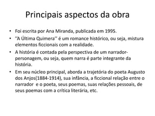 Principais aspectos da obra
• Foi escrita por Ana Miranda, publicada em 1995.
• ’’A Última Quimera’’ é um romance histórico, ou seja, mistura
elementos ficcionais com a realidade.
• A história é contada pela perspectiva de um narrador-
personagem, ou seja, quem narra é parte integrante da
história.
• Em seu núcleo principal, aborda a trajetória do poeta Augusto
dos Anjos(1884-1914), sua infância, a ficcional relação entre o
narrador e o poeta, seus poemas, suas relações pessoais, de
seus poemas com a crítica literária, etc.
 
