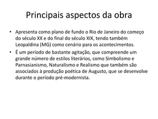 Principais aspectos da obra
• Apresenta como plano de fundo o Rio de Janeiro do começo
do século XX e do final do século XIX, tendo também
Leopaldina (MG) como cenário para os acontecimentos.
• É um período de bastante agitação, que compreende um
grande número de estilos literários, como Simbolismo e
Parnasianismo, Naturalismo e Realismo que também são
associados à produção poética de Augusto, que se desenvolve
durante o período pré-modernista.
 