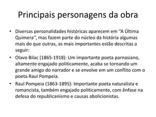 Principais personagens da obra
• Diversas personalidades históricas aparecem em ’’A Última
Quimera’’, mas fazem parte do núcleo da história algumas
mais do que outras, as mais importantes estão descritas a
seguir:
• Olavo Bilac (1865-1918): Um importante poeta parnasiano,
altamente engajado politicamente, acaba se tornando um
grande amigo do narrador e se envolve em um conflito com o
poeta Raul Pompeia.
• Raul Pompeia (1863-1895): Importante poeta naturalista e
romancista, também engajado politicamente, com ênfase na
defesa do republicanismo e causas abolicionistas.
 