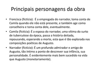 Principais personagens da obra
• Francisca (fictícia): É a empregada do narrador, toma conta de
Camila quando ele não está presente, e também age como
conselheira e toma conta dele, eventualmente.
• Camila (fictícia): É a esposa do narrador, uma vítima do surto
de tuberculose da época, passa a história deitada,
repousando, esperando a morte, esta que é tão explorada nas
composições poéticas de Augusto.
• Narrador (fictício): É um profundo admirador e amigo de
Augusto, tão íntimo a ponto de descrever sua infância, sua
personalidade. É evidentemente mais bem sucedido na vida
que Augusto (monetariamente).
 