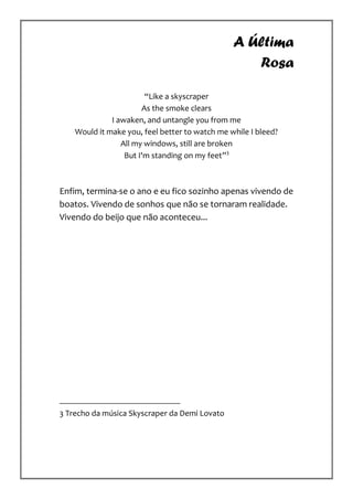 A Última
                                                   Rosa

                        “Like a skyscraper
                       As the smoke clears
              I awaken, and untangle you from me
    Would it make you, feel better to watch me while I bleed?
                 All my windows, still are broken
                  But I'm standing on my feet”3



Enfim, termina-se o ano e eu fico sozinho apenas vivendo de
boatos. Vivendo de sonhos que não se tornaram realidade.
Vivendo do beijo que não aconteceu...




3 Trecho da música Skyscraper da Demi Lovato
 
