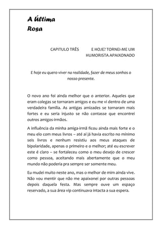 A Última
Rosa

            CAPITULO TRÊS         E HOJE? TORNEI-ME UM
                                HUMORISTA APAIXONADO



 E hoje eu quero viver na realidade, fazer de meus sonhos o
                       nosso presente.



O novo ano foi ainda melhor que o anterior. Aqueles que
eram colegas se tornaram amigos e eu me vi dentro de uma
verdadeira família. As antigas amizades se tornaram mais
fortes e eu seria injusto se não contasse que encontrei
outros amigos-irmãos.

A influência da minha amiga-irmã ficou ainda mais forte e o
meu elo com meus livros – até aí já havia escrito no mínimo
seis livros e nenhum resistiu aos meus ataques de
bipolaridade, apenas o primeiro e o melhor; até eu escrever
este é claro – se fortaleceu como o meu desejo de crescer
como pessoa, aceitando mais abertamente que o meu
mundo não poderia pra sempre ser somente meu.

Eu mudei muito neste ano, mas o melhor de mim ainda vive.
Não vou mentir que não me apaixonei por outras pessoas
depois daquela festa. Mas sempre ouve um espaço
reservado, a sua área vip continuava intacta a sua espera.
 