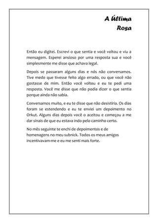 A Última
                                               Rosa


Então eu digitei. Escrevi o que sentia e você voltou e viu a
mensagem. Esperei ansioso por uma resposta sua e você
simplesmente me disse que achava legal.

Depois se passaram alguns dias e nós não conversamos.
Tive medo que tivesse feito algo errado, ou que você não
gostasse de mim. Então você voltou e eu te pedi uma
resposta. Você me disse que não podia dizer o que sentia
porque ainda não sabia.

Conversamos muito, e eu te disse que não desistiria. Os dias
foram se estendendo e eu te enviei um depoimento no
Orkut. Alguns dias depois você o aceitou e começou a me
dar sinais de que eu estava indo pelo caminho certo.

No mês seguinte te enchi de depoimentos e de
homenagens no meu subnick. Todos os meus amigos
incentivavam-me e eu me senti mais forte.
 