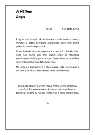 A Última
Rosa

                             FINAL           A ÚLTIMA ROSA



E agora estou aqui, são exatamente meia noite e quinze
minutos e estou acordado escrevendo esse livro como
prova do que sinto por você.

Nossa história ainda é pequena, mas este é o fim do livro.
Você não queria um final clichê; onde os mocinhos
terminassem felizes para sempre. Neste livro os mocinhos
não terminam juntos e felizes no final.

Mas este é o final do livro e não o nosso. Esta historia não é
um conto de fadas, mas a nossa pode ser diferente.




   Esta pode parecer à última rosa, a minha última tentativa,
  mas não é. Podemos escrever juntos os próximos livros e o
final deles poderá ou não ser felizes, mas o nosso sempre será.



                             FIM
 