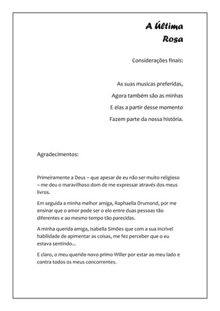 A Última
                                                   Rosa

                                          Considerações finais:



                                   As suas musicas preferidas,

                                 Agora também são as minhas

                                E elas a partir desse momento

                                Fazem parte da nossa história.




Agradecimentos:


Primeiramente a Deus – que apesar de eu não ser muito religioso
– me deu o maravilhoso dom de me expressar através dos meus
livros.

Em seguida a minha melhor amiga, Raphaella Drumond, por me
ensinar que o amor pode ser o elo entre duas pessoas tão
diferentes e ao mesmo tempo tão parecidas.

A minha querida amiga, Isabella Simões que com a sua incrível
habilidade de apimentar as coisas, me fez perceber que o eu
estava sentindo...

E claro, o meu querido novo primo Willer por estar ao meu lado e
contra todos os meus concorrentes.
 