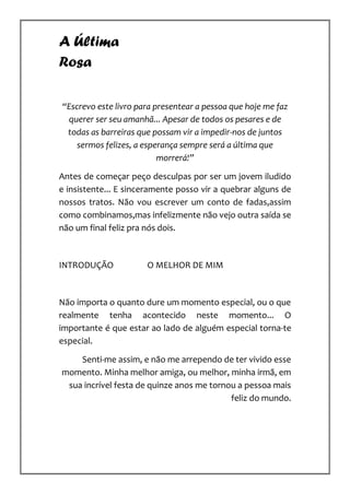 A Última
Rosa

“Escrevo este livro para presentear a pessoa que hoje me faz
 querer ser seu amanhã... Apesar de todos os pesares e de
 todas as barreiras que possam vir a impedir-nos de juntos
    sermos felizes, a esperança sempre será a última que
                          morrerá!”

Antes de começar peço desculpas por ser um jovem iludido
e insistente... E sinceramente posso vir a quebrar alguns de
nossos tratos. Não vou escrever um conto de fadas,assim
como combinamos,mas infelizmente não vejo outra saída se
não um final feliz pra nós dois.



INTRODUÇÃO            O MELHOR DE MIM



Não importa o quanto dure um momento especial, ou o que
realmente tenha acontecido neste momento... O
importante é que estar ao lado de alguém especial torna-te
especial.

    Senti-me assim, e não me arrependo de ter vivido esse
momento. Minha melhor amiga, ou melhor, minha irmã, em
 sua incrível festa de quinze anos me tornou a pessoa mais
                                           feliz do mundo.
 