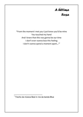 A Última
                                                   Rosa



     “From the moment I met you I just knew you'd be mine
                     You touched my hand
          And I knew that this was gonna be our time
              I don't ever wanna lose this feeling
           I don't wanna spend a moment apart...”1




1
    Trecho da música Best in me da banda Blue
 