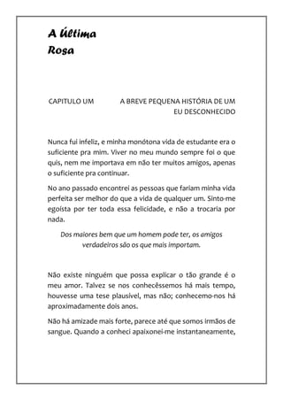 A Última
Rosa



CAPITULO UM           A BREVE PEQUENA HISTÓRIA DE UM
                                    EU DESCONHECIDO



Nunca fui infeliz, e minha monótona vida de estudante era o
suficiente pra mim. Viver no meu mundo sempre foi o que
quis, nem me importava em não ter muitos amigos, apenas
o suficiente pra continuar.

No ano passado encontrei as pessoas que fariam minha vida
perfeita ser melhor do que a vida de qualquer um. Sinto-me
egoísta por ter toda essa felicidade, e não a trocaria por
nada.

    Dos maiores bem que um homem pode ter, os amigos
          verdadeiros são os que mais importam.



Não existe ninguém que possa explicar o tão grande é o
meu amor. Talvez se nos conhecêssemos há mais tempo,
houvesse uma tese plausível, mas não; conhecemo-nos há
aproximadamente dois anos.

Não há amizade mais forte, parece até que somos irmãos de
sangue. Quando a conheci apaixonei-me instantaneamente,
 