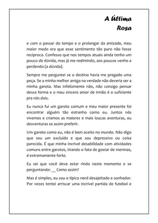 A Última
                                              Rosa

e com o passar do tempo e o prolongar da amizade, meu
maior medo era que esse sentimento tão puro não fosse
recíproco. Confesso que nos tempos atuais ainda tenho um
pouco de dúvida, mas já me redimindo, aos poucos venho a
perdendo (a dúvida).

Sempre me perguntei se o destino havia me pregado uma
peça. Se a minha melhor amiga na verdade não deveria ser a
minha garota. Mas infelizmente não, não consigo pensar
dessa forma e o meu sincero amor de irmão é o suficiente
pra nós dois.

Eu nunca fui um garoto comum e meu maior presente foi
encontrar alguém tão estranho como eu. Juntos nós
vivemos e criamos as maiores e mais loucas aventuras, ou
desventuras se assim preferir.

Um garoto como eu, não é bem aceito no mundo. Não digo
que sou um excluído e que sou depressivo ou coisa
parecida. É que minha incrível desabilidade com atividades
comuns entre garotos, tirando o fato de gostar de meninas,
é extremamente forte.

Eu sei que você deve estar rindo neste momento e se
perguntando: __ Como assim?

Mas é simples, eu sou o típico nerd desajeitado e sonhador.
Por vezes tentei arriscar uma incrível partida de futebol e
 