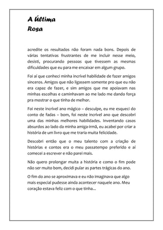 A Última
Rosa

acredite os resultados não foram nada bons. Depois de
várias tentativas frustrantes de me incluir nesse meio,
desisti, procurando pessoas que tivessem as mesmas
dificuldades que eu para me encaixar em algum grupo.

Foi aí que conheci minha incrível habilidade de fazer amigos
sinceros. Amigos que não ligassem somente pro que eu não
era capaz de fazer, e sim amigos que me apoiavam nas
minhas escolhas e caminhavam ao me lado me dando força
pra mostrar o que tinha de melhor.

Foi neste incrível ano mágico – desculpe, eu me esqueci do
conto de fadas – bom, foi neste incrível ano que descobri
uma das minhas melhores habilidades. Inventando casos
absurdos ao lado da minha amiga-irmã, eu acabei por criar a
história de um livro que me traria muita felicidade.

Descobri então que o meu talento com a criação de
histórias e contos era o meu passatempo preferido e aí
comecei a escrever e não parei mais.

Não quero prolongar muita a história e como o fim pode
não ser muito bom, decidi pular as partes trágicas do ano.

O fim do ano se aproximava e eu não imaginava que algo
mais especial pudesse ainda acontecer naquele ano. Meu
coração estava feliz com o que tinha...
 
