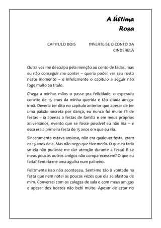 A Última
                                                Rosa

           CAPITULO DOIS           INVERTE-SE O CONTO DA
                                               CINDERELA



Outra vez me desculpo pela menção ao conto de fadas, mas
eu não conseguir me conter – queria poder ver seu rosto
neste momento – e infelizmente o capitulo a seguir não
foge muito ao titulo.

Chega a minhas mãos o passe pra felicidade, o esperado
convite de 15 anos da minha querida e tão citada amiga-
irmã. Deveria ter dito no capitulo anterior que apesar de ter
uma paixão secreta por dança, eu nunca fui muito fã de
festas – ia apenas a festas de família e em meus próprios
aniversários, evento que se fosse possível eu não iria – e
essa era a primeira festa de 15 anos em que eu iria.

Sinceramente estava ansioso, não era qualquer festa, eram
os 15 anos dela. Mas não nego que tive medo. O que eu faria
se ela não pudesse me dar atenção durante a festa? E se
meus poucos outros amigos não comparecessem? O que eu
faria? Sentiria-me uma agulha num palheiro.

Felizmente isso não aconteceu. Senti-me tão à vontade na
festa que nem notei as poucas vezes que ela se afastou de
mim. Conversei com os colegas de sala e com meus amigos
e apesar dos boatos não bebi muito. Apesar de estar no
 