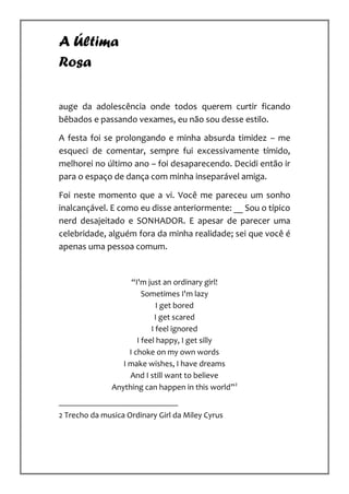 A Última
Rosa

auge da adolescência onde todos querem curtir ficando
bêbados e passando vexames, eu não sou desse estilo.

A festa foi se prolongando e minha absurda timidez – me
esqueci de comentar, sempre fui excessivamente tímido,
melhorei no último ano – foi desaparecendo. Decidi então ir
para o espaço de dança com minha inseparável amiga.

Foi neste momento que a vi. Você me pareceu um sonho
inalcançável. E como eu disse anteriormente: __ Sou o típico
nerd desajeitado e SONHADOR. E apesar de parecer uma
celebridade, alguém fora da minha realidade; sei que você é
apenas uma pessoa comum.


                     “I'm just an ordinary girl!
                         Sometimes I'm lazy
                              I get bored
                             I get scared
                            I feel ignored
                       I feel happy, I get silly
                    I choke on my own words
                  I make wishes, I have dreams
                    And I still want to believe
               Anything can happen in this world”2


2 Trecho da musica Ordinary Girl da Miley Cyrus
 