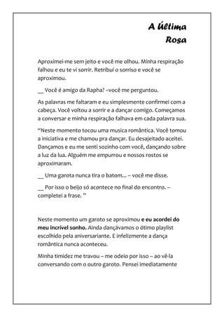 A Última
                                                Rosa

Aproximei-me sem jeito e você me olhou. Minha respiração
falhou e eu te vi sorrir. Retribuí o sorriso e você se
aproximou.

__ Você é amigo da Rapha? –você me perguntou.

As palavras me faltaram e eu simplesmente confirmei com a
cabeça. Você voltou a sorrir e a dançar comigo. Começamos
a conversar e minha respiração falhava em cada palavra sua.

“Neste momento tocou uma musica romântica. Você tomou
a iniciativa e me chamou pra dançar. Eu desajeitado aceitei.
Dançamos e eu me senti sozinho com você, dançando sobre
a luz da lua. Alguém me empurrou e nossos rostos se
aproximaram.

__ Uma garota nunca tira o batom... – você me disse.

__ Por isso o beijo só acontece no final do encontro. –
completei a frase. ”



Neste momento um garoto se aproximou e eu acordei do
meu incrível sonho. Ainda dançávamos o ótimo playlist
escolhido pela aniversariante. E infelizmente a dança
romântica nunca aconteceu.

Minha timidez me travou – me odeio por isso – ao vê-la
conversando com o outro garoto. Pensei imediatamente
 