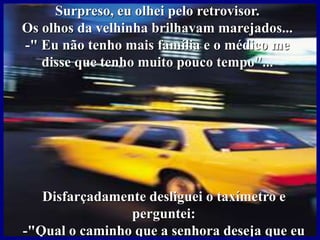 Surpreso, eu olhei pelo retrovisor.
Os olhos da velhinha brilhavam marejados...
-" Eu não tenho mais família e o médico me
disse que tenho muito pouco tempo"...
Disfarçadamente desliguei o taxímetro e
perguntei:
-"Qual o caminho que a senhora deseja que eu
 