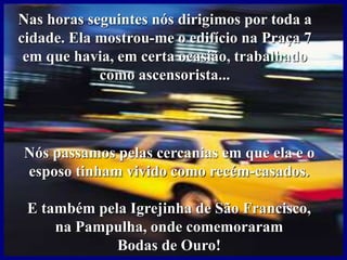 Nas horas seguintes nós dirigimos por toda a
cidade. Ela mostrou-me o edifício na Praça 7
em que havia, em certa ocasião, trabalhado
como ascensorista...
Nós passamos pelas cercanias em que ela e o
esposo tinham vivido como recém-casados.
E também pela Igrejinha de São Francisco,
na Pampulha, onde comemoraram
Bodas de Ouro!
 