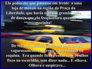 Ela pediu-me que passasse em frente a uma
loja de móveis na região da Praça da
Liberdade, que havia sido um grande salão
de dança que ela freqüentara quando
mocinha!
De vez em quando, pedia-me para dirigir
vagarosamente em frente a um edifício ou
esquina. Era quando ficava então com os olhos
fixos na escuridão, sem dizer nada... E olhava.
Olhava e suspirava...
 