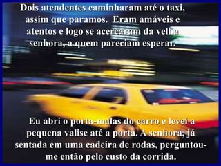Dois atendentes caminharam até o taxi,
assim que paramos. Eram amáveis e
atentos e logo se acercaram da velha
senhora, a quem pareciam esperar.
Eu abri o porta-malas do carro e levei a
pequena valise até a porta. A senhora, já
sentada em uma cadeira de rodas, perguntou-
me então pelo custo da corrida.
 