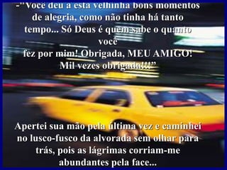 -"Você deu a esta velhinha bons momentos
de alegria, como não tinha há tanto
tempo... Só Deus é quem sabe o quanto
você
fez por mim! Obrigada, MEU AMIGO!
Mil vezes obrigada!!!”
Apertei sua mão pela última vez e caminhei
no lusco-fusco da alvorada sem olhar para
trás, pois as lágrimas corriam-me
abundantes pela face...
 