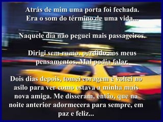 Atrás de mim uma porta foi fechada.
Era o som do término de uma vida...
Naquele dia não peguei mais passageiros.
Dirigi sem rumo, perdido nos meus
pensamentos. Mal podia falar.
Dois dias depois, tomei coragem e voltei no
asilo para ver como estava a minha mais
nova amiga. Me disseram, então, que na
noite anterior adormecera para sempre, em
paz e feliz...
 