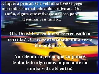 E fiquei a pensar, se a velhinha tivesse pego
um motorista mal-educado e raivoso... Ou,
então, algum que estivesse ansioso para
terminar seu turno...
Óh, Deus! E se eu houvesse recusado a
corrida? Ou tivesse buzinado uma vez e
ido embora?...
Ao relembrar, creio que eu jamais
tenha feito algo mais importante na
minha vida até então!
 