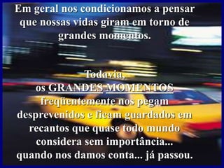 Em geral nos condicionamos a pensar
que nossas vidas giram em torno de
grandes momentos.
Todavia,
os GRANDES MOMENTOS
freqüentemente nos pegam
desprevenidos e ficam guardados em
recantos que quase todo mundo
considera sem importância...
quando nos damos conta... já passou.
 