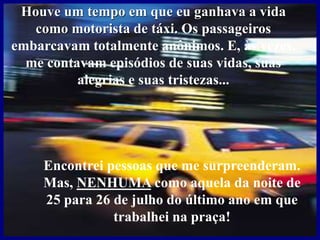 Houve um tempo em que eu ganhava a vida
como motorista de táxi. Os passageiros
embarcavam totalmente anônimos. E, às vezes,
me contavam episódios de suas vidas, suas
alegrias e suas tristezas...
Encontrei pessoas que me surpreenderam.
Mas, NENHUMA como aquela da noite de
25 para 26 de julho do último ano em que
trabalhei na praça!
 