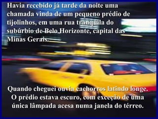 Havia recebido já tarde da noite uma
chamada vinda de um pequeno prédio de
tijolinhos, em uma rua tranqüila do
subúrbio de Belo Horizonte, capital das
Minas Gerais.
Quando cheguei ouvia cachorros latindo longe.
O prédio estava escuro, com exceção de uma
única lâmpada acesa numa janela do térreo.
 