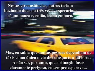 Nestas circunstâncias, outros teriam
buzinado duas ou três vezes, esperariam
só um pouco e, então, iriam embora.
Mas, eu sabia que muitas pessoas dependiam de
táxis como único meio de transporte a tal hora.
A não ser, portanto, que a situação fosse
claramente perigosa, eu sempre esperava...
 