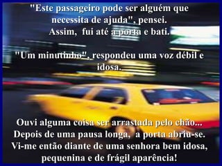"Este passageiro pode ser alguém que
necessita de ajuda", pensei.
Assim, fui até a porta e bati.
"Um minutinho", respondeu uma voz débil e
idosa.
Ouvi alguma coisa ser arrastada pelo chão...
Depois de uma pausa longa, a porta abriu-se.
Vi-me então diante de uma senhora bem idosa,
pequenina e de frágil aparência!
 