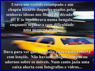 Usava um vestido estampado e um
chapéu bizarro daqueles usados pelas
senhoras idosas nos filmes da década de
40! E se equilibrava numa bengala,
enquanto segurava com dificuldade
uma pequena mala...
Dava para ver que a mobília estava toda coberta
com lençóis. Não haviam relógios, roupas ou
adornos sobre os móveis. Num canto jazia uma
caixa aberta com fotografias e vidros...
 