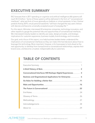 | www.altimetergroup.com | @setlinger | susan@altimetergroup.com | 1
EXECUTIVE SUMMARY
IDC forecasts that in 2017 spending on cognitive and artificial intelligence (AI) systems will
reach $12.5 billion.1
Some of these systems will be delivered in the form of “conversational
interfaces”; what we think of more generally as chatbots or virtual assistants. In fact, Gartner
predicts that by 2019, virtual personal assistants “will have changed the way users interact
with devices and become universally accepted as part of everyday life.”2
For this report, Altimeter interviewed 24 enterprise companies, technology innovators, and
other experts to gauge the potential risks and opportunities of conversational interfaces.
We interviewed industry leaders to identify use cases, design principles, and strategic
implications for customer experience, business models, brand strategy, and innovation.
Our goal, and a focus of this report, is to help business leaders better understand the
implications of conversational interfaces so they can make informed decisions about how to
leverage this technology. More important, however, is for businesses to look ahead at the
real opportunity: to develop from transactional to conversational relationships, express their
brand voice, and become a trusted, indispensable ally to customers.
Executive Summary	 1
A Brief History of Bots	 2
Conversational Interfaces Will Reshape Digital Experiences	 4
Business and Organizational Applications for Enterprise	 6
Six Rules for Building a Better Bot	 11
Risks and Opportunities	 16
The Future is Conversational	 22
End Notes	 24
Glossary of Terms	 26
Methodology	27
Acknowledgements	28
About Us	 29
TABLE OF CONTENTS
 