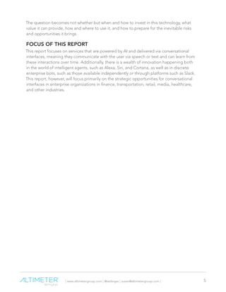 | www.altimetergroup.com | @setlinger | susan@altimetergroup.com | 5
The question becomes not whether but when and how to invest in this technology, what
value it can provide, how and where to use it, and how to prepare for the inevitable risks
and opportunities it brings.
FOCUS OF THIS REPORT
This report focuses on services that are powered by AI and delivered via conversational
interfaces, meaning they communicate with the user via speech or text and can learn from
these interactions over time. Additionally, there is a wealth of innovation happening both
in the world of intelligent agents, such as Alexa, Siri, and Cortana, as well as in discrete
enterprise bots, such as those available independently or through platforms such as Slack.
This report, however, will focus primarily on the strategic opportunities for conversational
interfaces in enterprise organizations in finance, transportation, retail, media, healthcare,
and other industries.
 