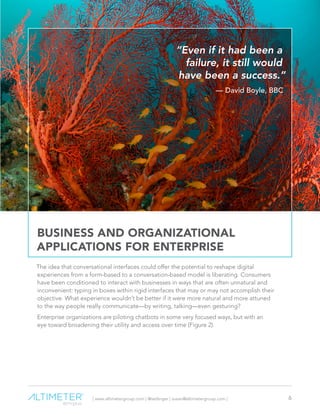 | www.altimetergroup.com | @setlinger | susan@altimetergroup.com | 6
BUSINESS AND ORGANIZATIONAL
APPLICATIONS FOR ENTERPRISE
The idea that conversational interfaces could offer the potential to reshape digital
experiences from a form-based to a conversation-based model is liberating. Consumers
have been conditioned to interact with businesses in ways that are often unnatural and
inconvenient: typing in boxes within rigid interfaces that may or may not accomplish their
objective. What experience wouldn’t be better if it were more natural and more attuned
to the way people really communicate—by writing, talking—even gesturing?
Enterprise organizations are piloting chatbots in some very focused ways, but with an
eye toward broadening their utility and access over time (Figure 2).
“Even if it had been a
failure, it still would
have been a success.”
— David Boyle, BBC
 