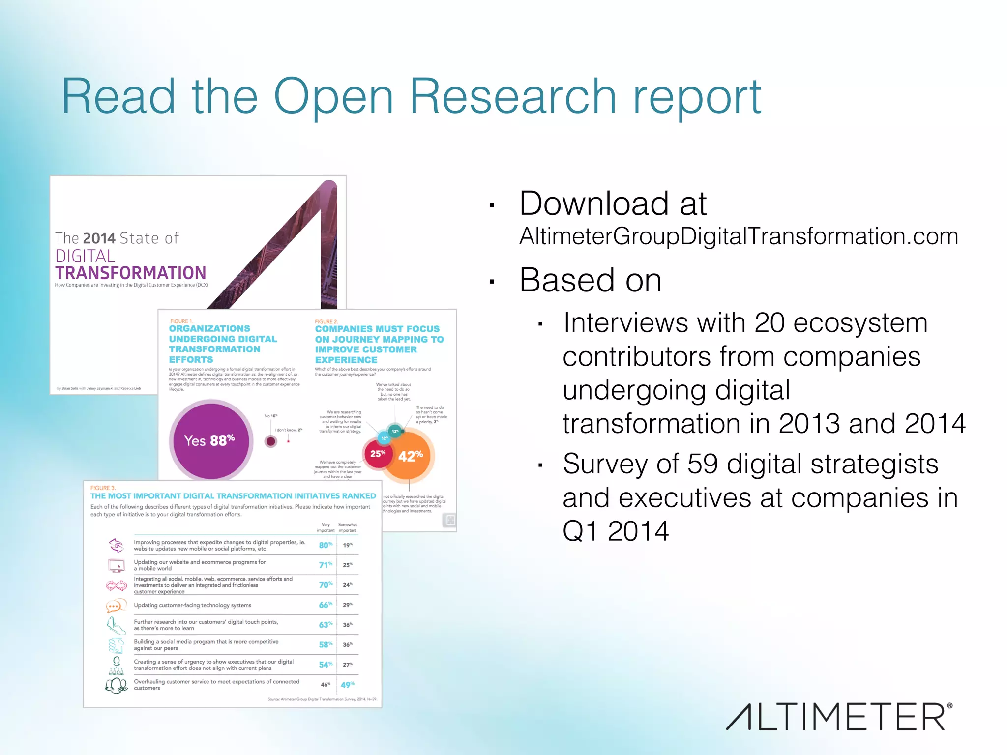 Read the Open Research report!
·  Download at !
AltimeterGroupDigitalTransformation.com!
·  Based on!
·  Interviews with 20 ecosystem
contributors from companies
undergoing digital
transformation in 2013 and 2014!
·  Survey of 59 digital strategists
and executives at companies in
Q1 2014!
 