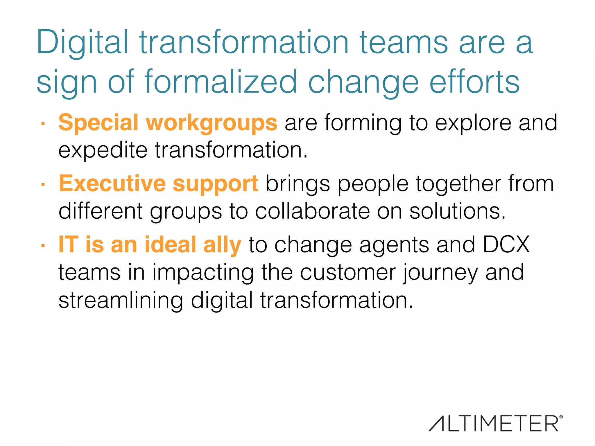 Digital transformation teams are a
sign of formalized change efforts!
·  Special workgroups are forming to explore and
expedite transformation. !
·  Executive support brings people together from
different groups to collaborate on solutions.!
·  IT is an ideal ally to change agents and DCX
teams in impacting the customer journey and
streamlining digital transformation.!
 