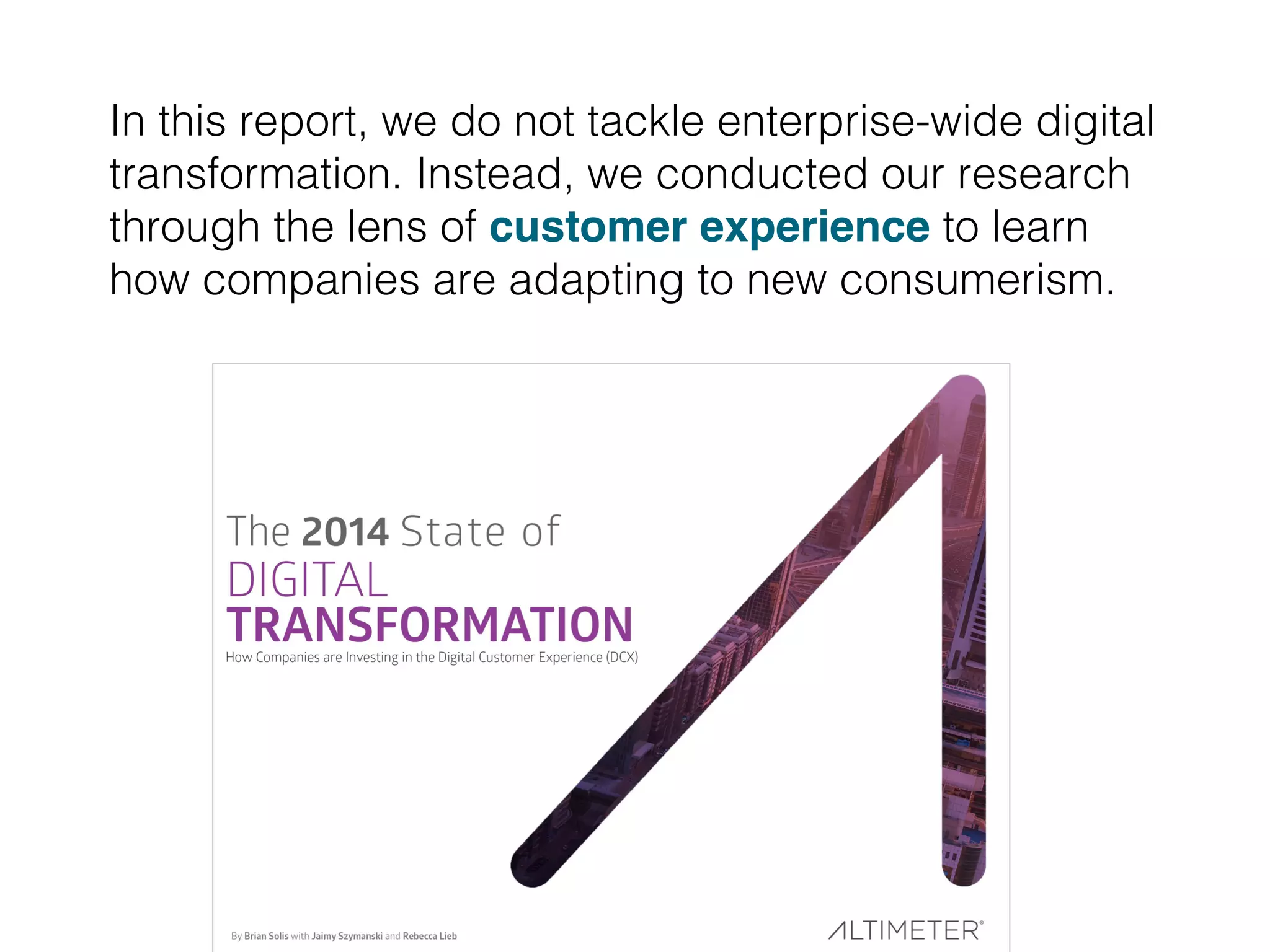 In this report, we do not tackle enterprise-wide digital
transformation. Instead, we conducted our research
through the lens of customer experience to learn
how companies are adapting to new consumerism. !
 