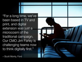 “For a long time, we’ve
been based in TV and
print, and digital
extension was just a
microcosm of the
traditional campaign.
Our CMO Jim Farley is
challenging teams now
to think digitally ﬁrst.” !

– Scott Monty, Ford
 
